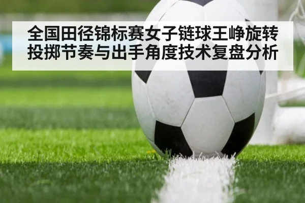 全国田径锦标赛女子链球王峥旋转投掷节奏与出手角度技术复盘分析