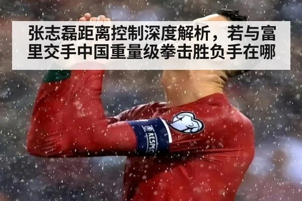 张志磊距离控制深度解析，若与富里交手中国重量级拳击胜负手在哪